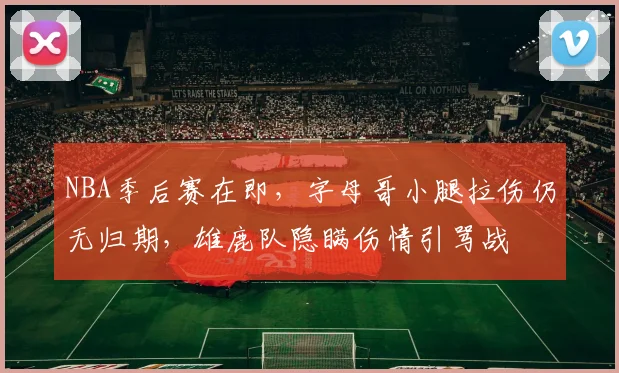 NBA季后赛在即，字母哥小腿拉伤仍无归期，雄鹿队隐瞒伤情引骂战