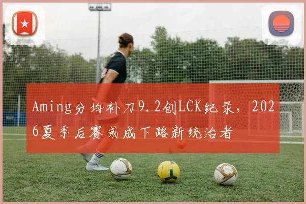 Aming分均补刀9.2创LCK纪录，2026夏季后赛或成下路新统治者