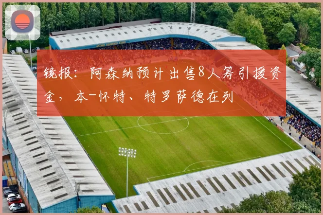 镜报：阿森纳预计出售8人筹引援资金，本-怀特、特罗萨德在列