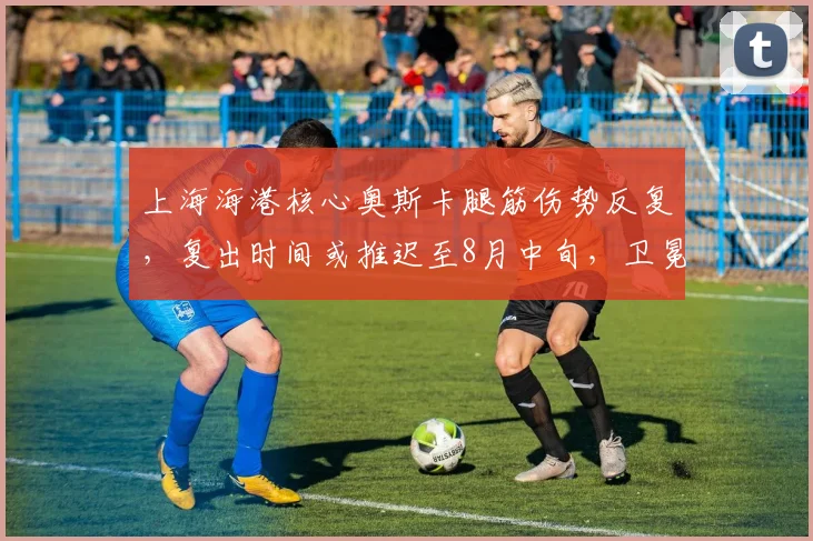 上海海港核心奥斯卡腿筋伤势反复，复出时间或推迟至8月中旬，卫冕形势受挫