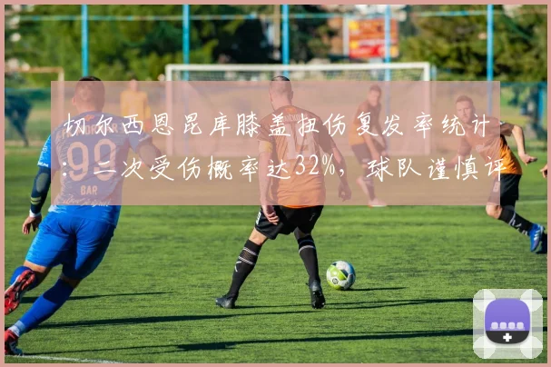 切尔西恩昆库膝盖扭伤复发率统计：二次受伤概率达32%，球队谨慎评估