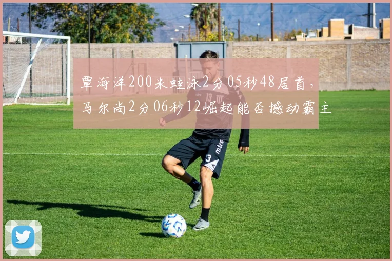 覃海洋200米蛙泳2分05秒48居首，马尔尚2分06秒12崛起能否撼动霸主地位？