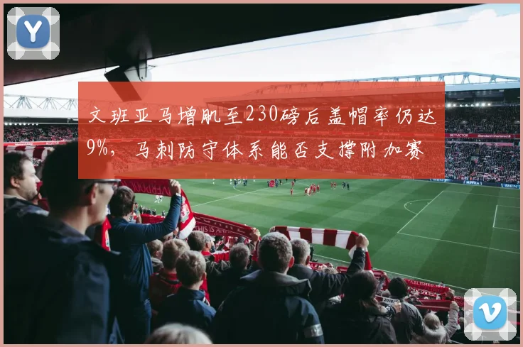 文班亚马增肌至230磅后盖帽率仍达9%，马刺防守体系能否支撑附加赛冲击