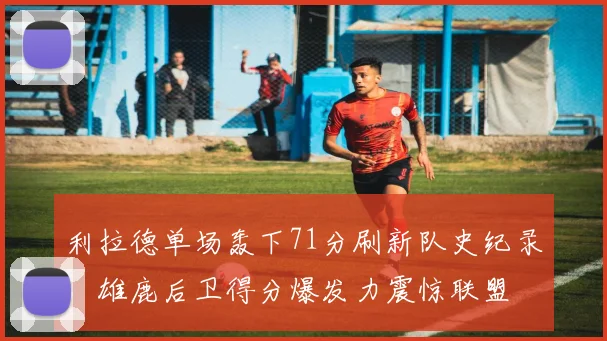 利拉德单场轰下71分刷新队史纪录，雄鹿后卫得分爆发力震惊联盟
